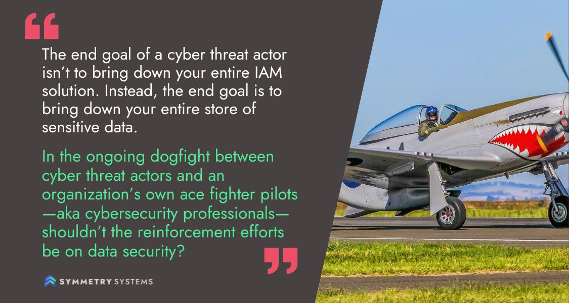 The end goal of a cyber threat actor isn't to bring down your entire IAM solution. Instead, the end goal is to bring down your entire store of sensitive data. In the ongoing dogfight between cyber threat actors and an organization's own ace fighter pilots - AKA cybersecurity professionals - shouldn't the reinforcement efforts be on data security?