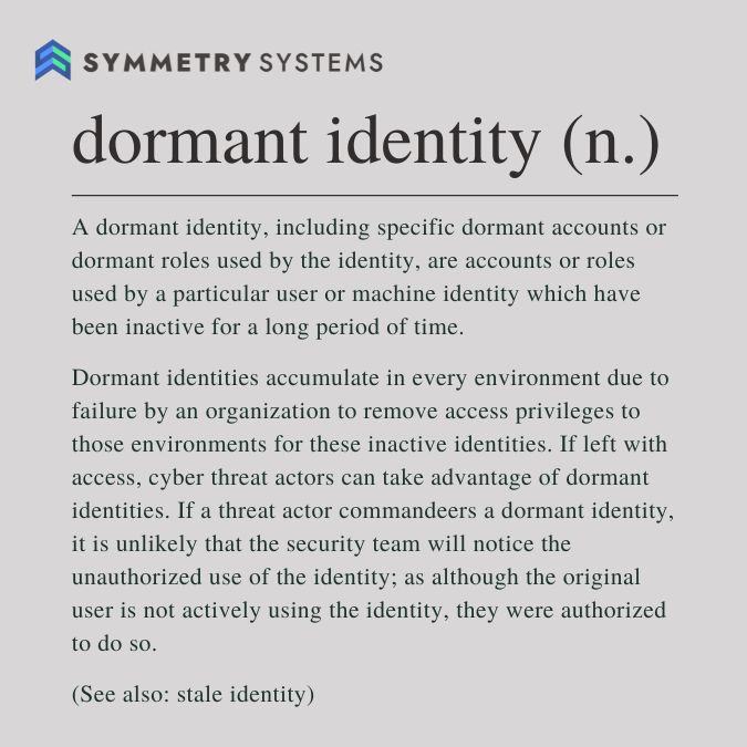 Dormant Identity-Dictionary Definition: A dormant identity, including specific dormant accounts or dormant roles used by the identity, are accounts or roles used bye a particular user or machine identity which have been inactive for a long period of time.