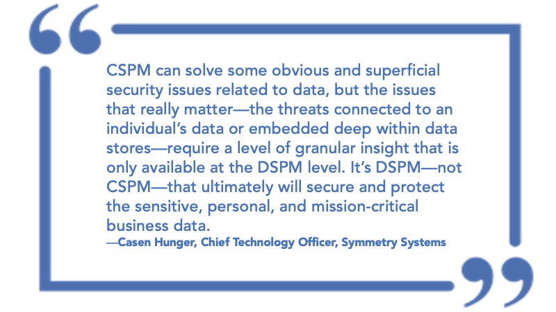 CSPM can solve some obvious and superficial security issues related to data, but the issues that really matter (the threats connected to an individual's data or embedded deep within data stores) require a level of granular insight that is only available at the DSPM level. It's DSPM (not CSPM) that ultimately will secure and protect the sensitive, personal, and mission-critical business data. Casen Hunger, Chief Technology Officer, Symmetry System