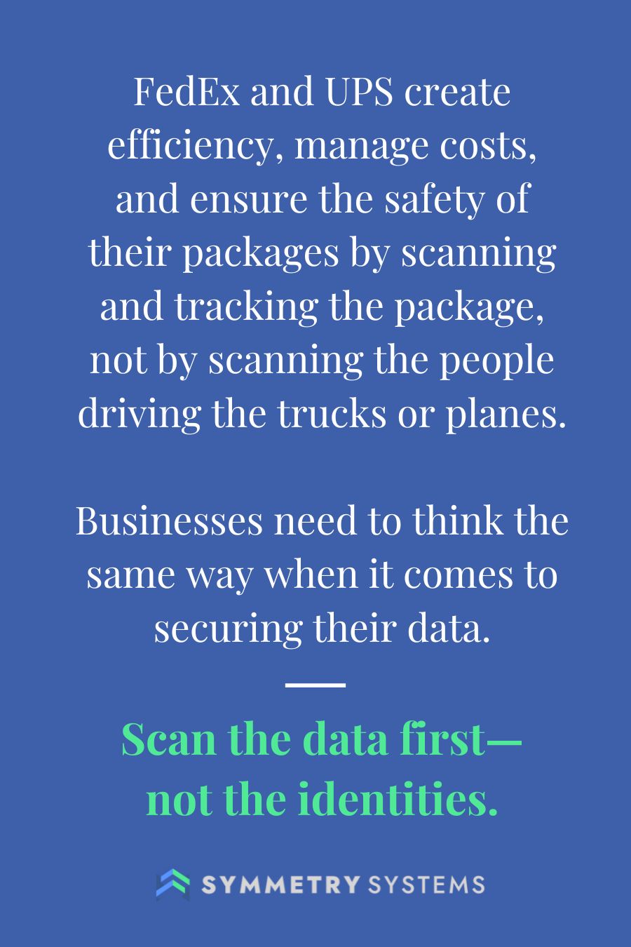 FedEx and UPS create efficiency, manage costs, and ensure the safety of their packages by scanning and tracking the package, not by scanning the people driving the trucks or planes.  Businesses need to think the same way when it comes to securing their data.  Scan the data first— not the identities.